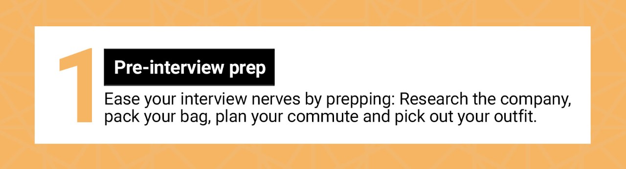 Pre-interview prep. Ease your interview nerves by prepping: Research the company, pack your bag, plan your commute and pick out your outfit.